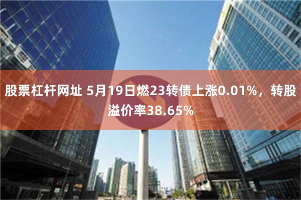 股票杠杆网址 5月19日燃23转债上涨0.01%，转股溢价率38.65%